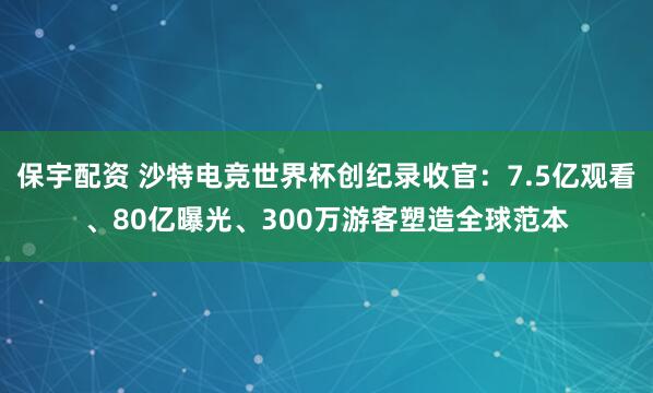 保宇配资 沙特电竞世界杯创纪录收官：7.5亿观看、80亿曝光、300万游客塑造全球范本