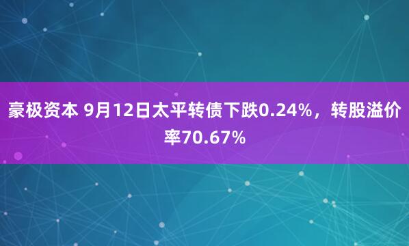 豪极资本 9月12日太平转债下跌0.24%，转股溢价率70.67%