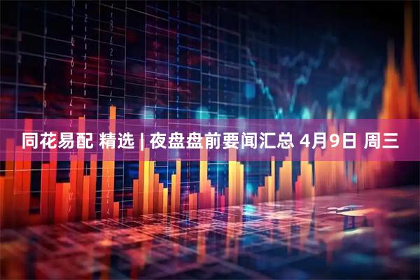 同花易配 精选 | 夜盘盘前要闻汇总 4月9日 周三