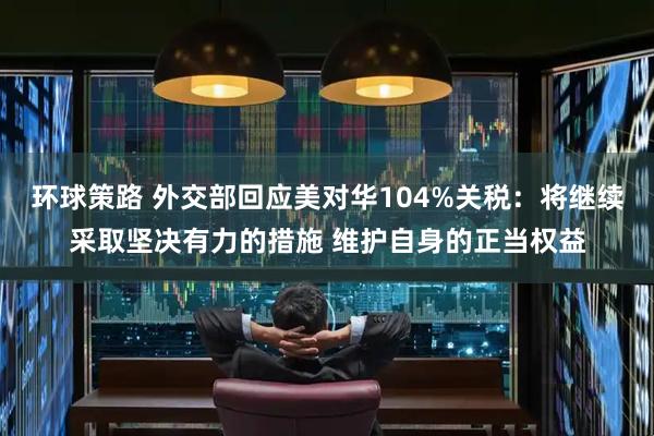 环球策路 外交部回应美对华104%关税：将继续采取坚决有力的措施 维护自身的正当权益