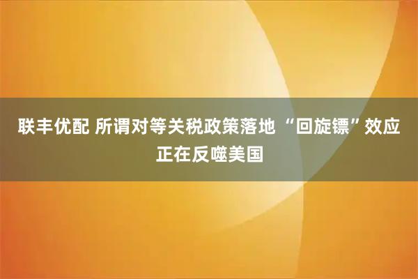 联丰优配 所谓对等关税政策落地 “回旋镖”效应正在反噬美国