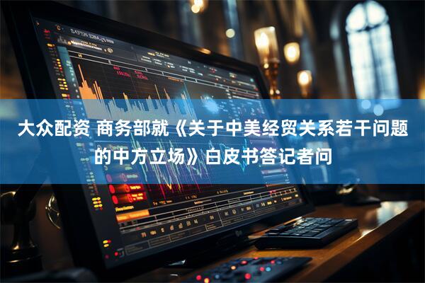 大众配资 商务部就《关于中美经贸关系若干问题的中方立场》白皮书答记者问