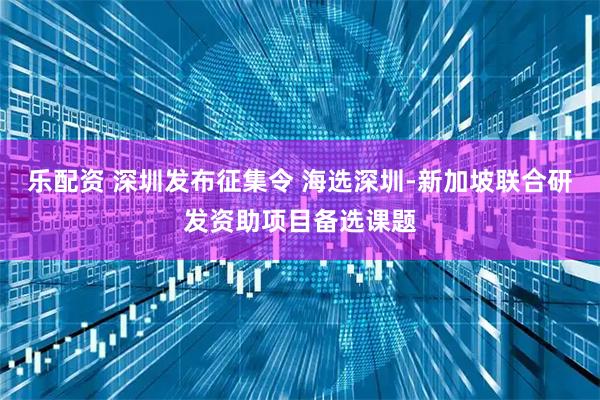 乐配资 深圳发布征集令 海选深圳-新加坡联合研发资助项目备选课题