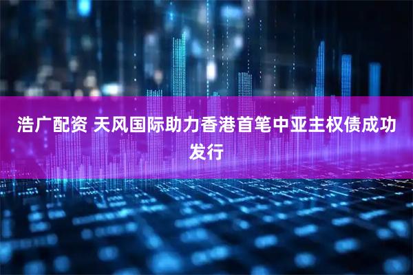 浩广配资 天风国际助力香港首笔中亚主权债成功发行