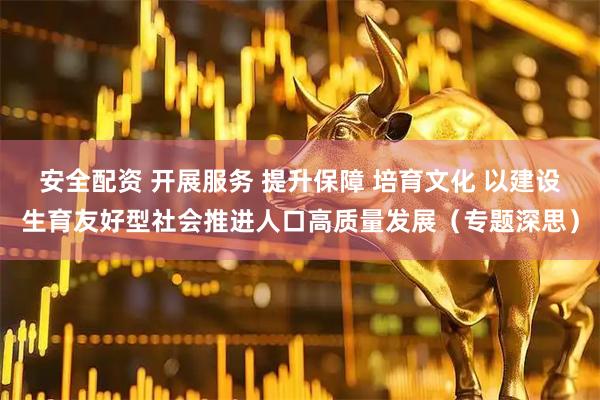 安全配资 开展服务 提升保障 培育文化 以建设生育友好型社会推进人口高质量发展（专题深思）