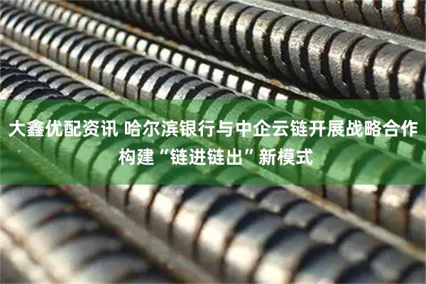 大鑫优配资讯 哈尔滨银行与中企云链开展战略合作 构建“链进链出”新模式