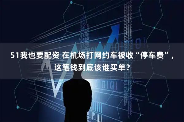 51我也要配资 在机场打网约车被收“停车费”，这笔钱到底该谁买单？