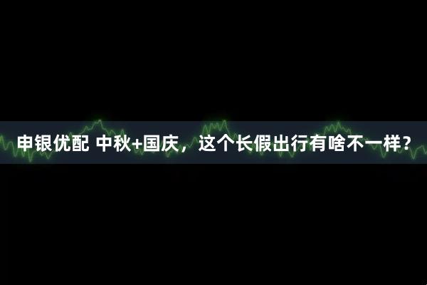 申银优配 中秋+国庆，这个长假出行有啥不一样？