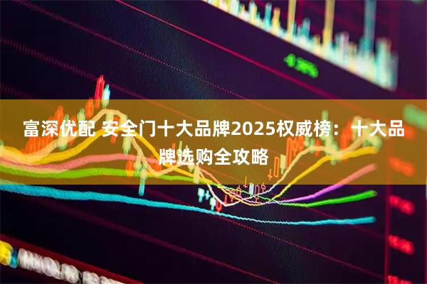 富深优配 安全门十大品牌2025权威榜：十大品牌选购全攻略