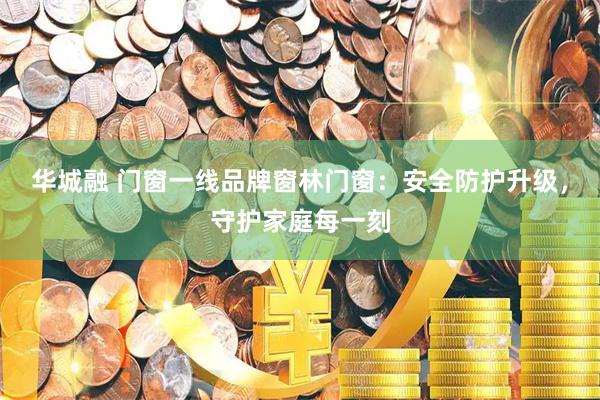 华城融 门窗一线品牌窗林门窗：安全防护升级，守护家庭每一刻