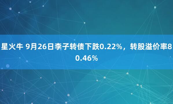 星火牛 9月26日李子转债下跌0.22%，转股溢价率80.46%