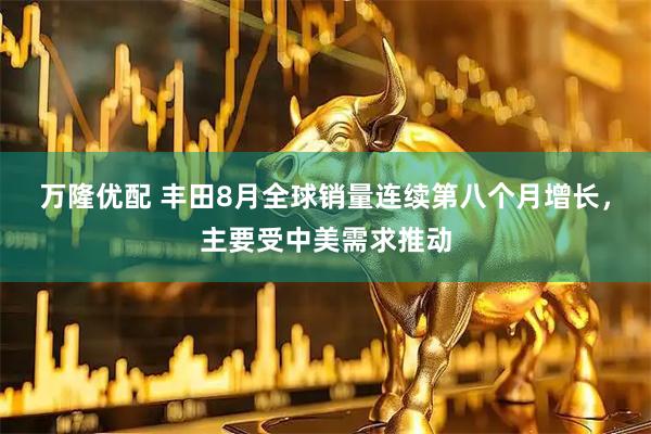 万隆优配 丰田8月全球销量连续第八个月增长，主要受中美需求推动