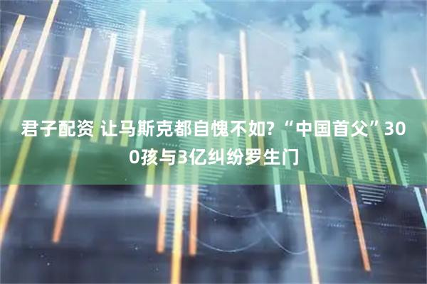君子配资 让马斯克都自愧不如? “中国首父”300孩与3亿纠纷罗生门