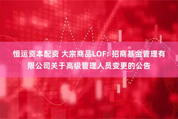 恒运资本配资 大宗商品LOF: 招商基金管理有限公司关于高级管理人员变更的公告