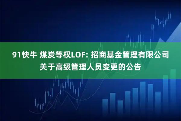 91快牛 煤炭等权LOF: 招商基金管理有限公司关于高级管理人员变更的公告
