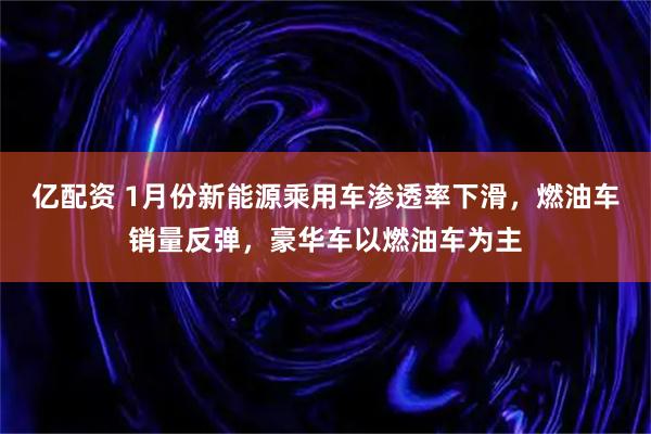 亿配资 1月份新能源乘用车渗透率下滑,燃油车销量反弹,豪华车以燃油车为主