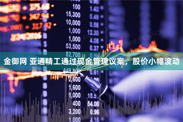 金御网 亚通精工通过现金管理议案，股价小幅波动