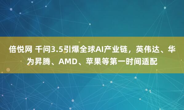倍悦网 千问3.5引爆全球AI产业链，英伟达、华为昇腾、AMD、苹果等第一时间适配