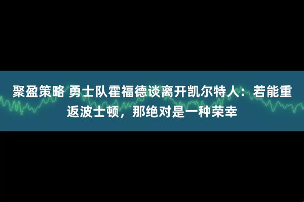 聚盈策略 勇士队霍福德谈离开凯尔特人:若能重返波士顿,那绝对是一种荣幸