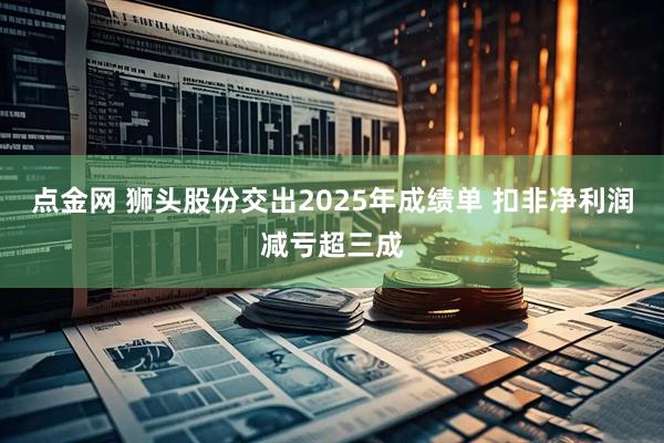 点金网 狮头股份交出2025年成绩单 扣非净利润减亏超三成