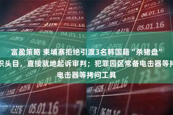 富盈策略 柬埔寨拒绝引渡3名韩国籍“杀猪盘”电诈组织头目，直接就地起诉审判；犯罪园区常备电击器等拷问工具