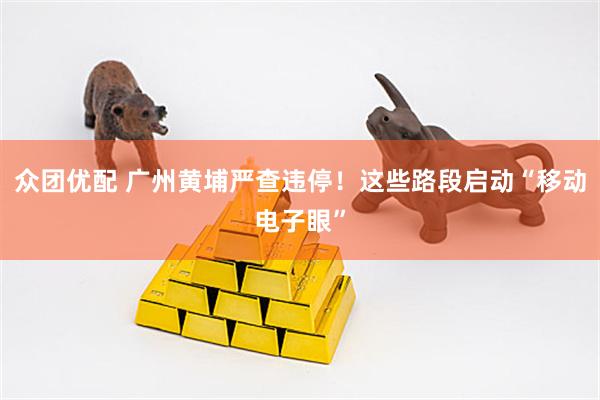 众团优配 广州黄埔严查违停!这些路段启动“移动电子眼”
